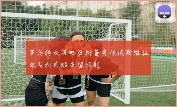 罗马转会策略分析普鲁佐谈斯维拉尔与科内的去留问题