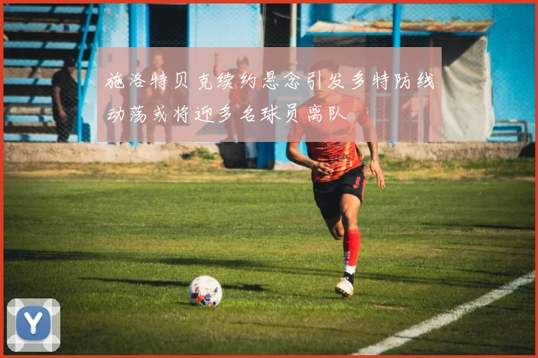 施洛特贝克续约悬念引发多特防线动荡或将迎多名球员离队