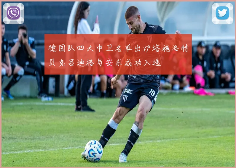 德国队四大中卫名单出炉塔施洛特贝克吕迪格与安东成功入选