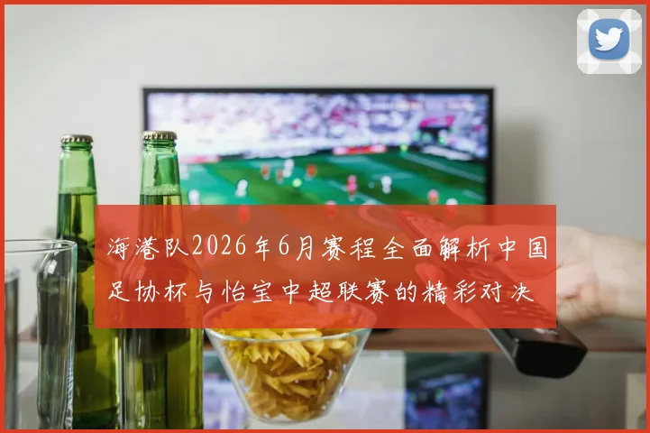 海港队2026年6月赛程全面解析中国足协杯与怡宝中超联赛的精彩对决