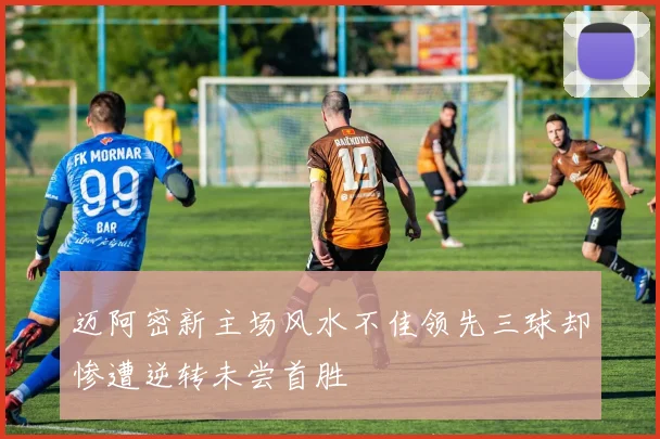 迈阿密新主场风水不佳领先三球却惨遭逆转未尝首胜