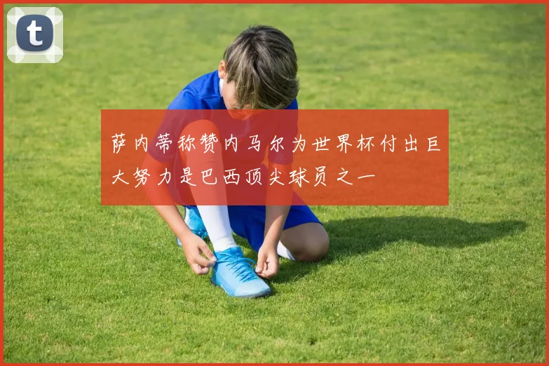 萨内蒂称赞内马尔为世界杯付出巨大努力是巴西顶尖球员之一