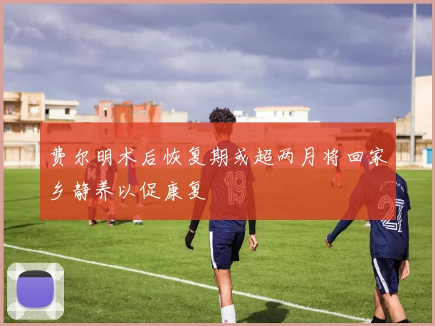 费尔明术后恢复期或超两月将回家乡静养以促康复