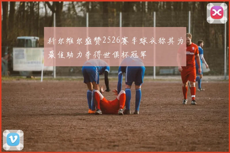 科尔维尔盛赞2526赛季球衣称其为最佳助力夺得世俱杯冠军