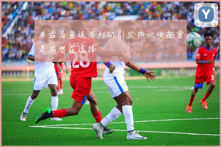 库兹马重返洛杉矶引发热议快船曾是其潜在选择