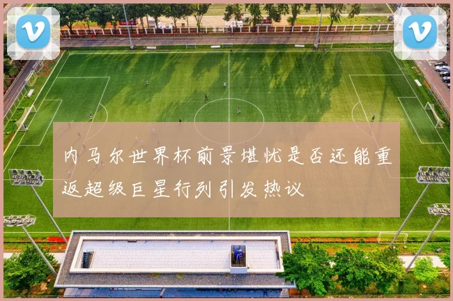 内马尔世界杯前景堪忧是否还能重返超级巨星行列引发热议