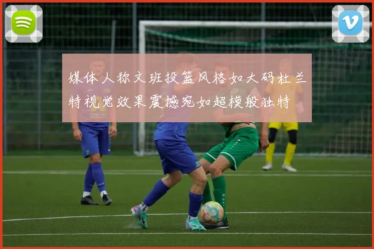 媒体人称文班投篮风格如大码杜兰特视觉效果震撼宛如超模般独特