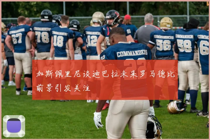 加斯佩里尼谈迪巴拉未来罗马德比前景引发关注