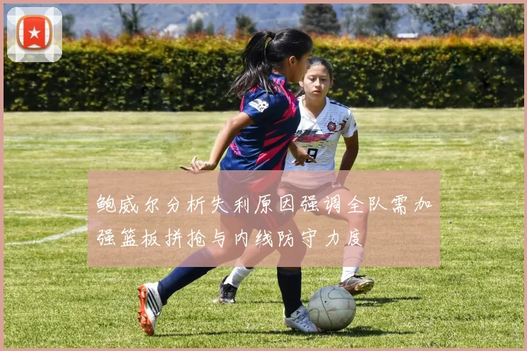 鲍威尔分析失利原因强调全队需加强篮板拼抢与内线防守力度