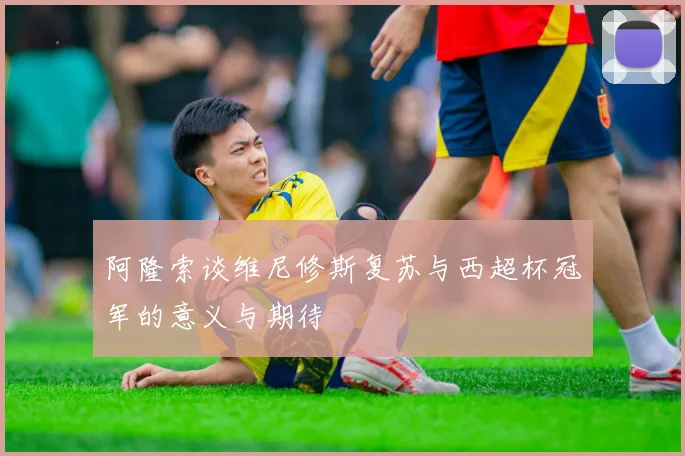 阿隆索谈维尼修斯复苏与西超杯冠军的意义与期待