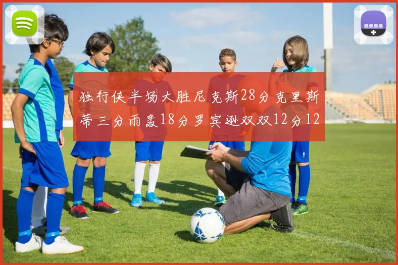 独行侠半场大胜尼克斯28分克里斯蒂三分雨轰18分罗宾逊双双12分12篮板表现出色