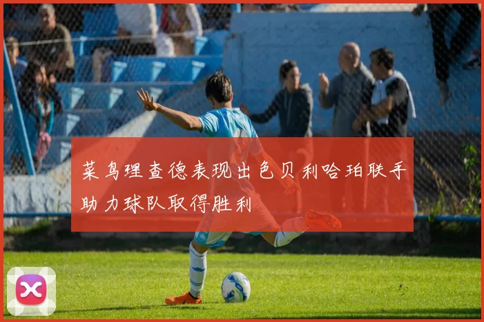 菜鸟理查德表现出色贝利哈珀联手助力球队取得胜利