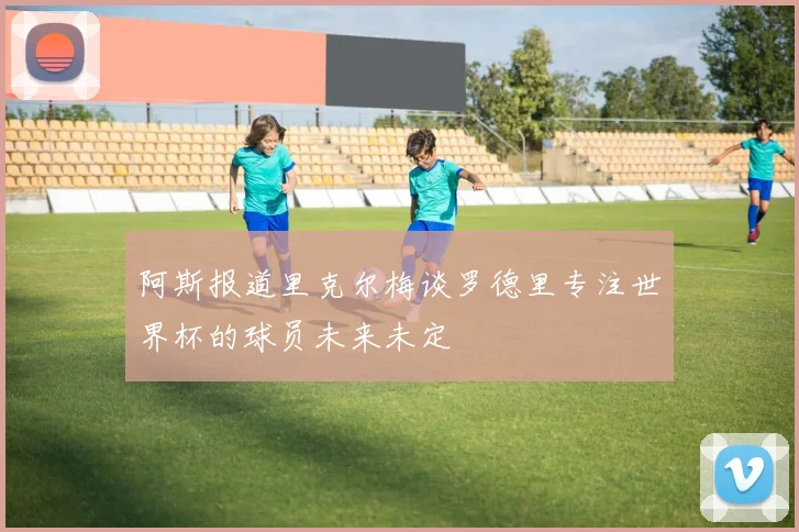 阿斯报道里克尔梅谈罗德里专注世界杯的球员未来未定
