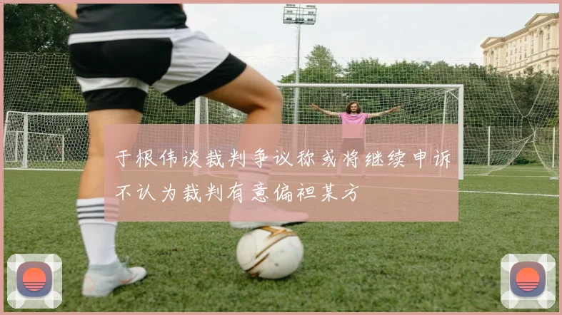于根伟谈裁判争议称或将继续申诉不认为裁判有意偏袒某方