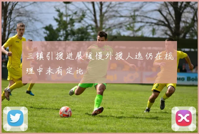 三镇引援进展缓慢外援人选仍在梳理中未有定论