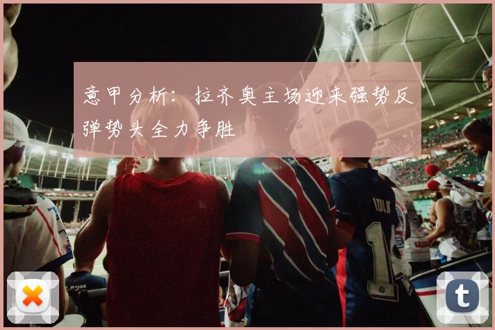 意甲分析：拉齐奥主场迎来强势反弹势头全力争胜